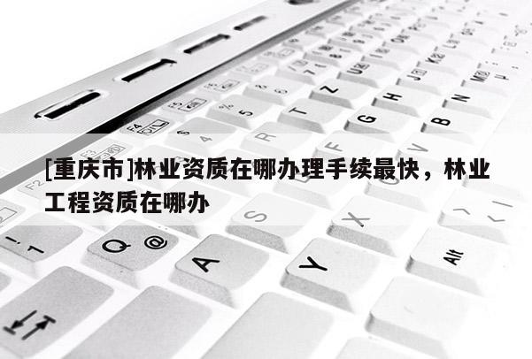 [重慶市]林業資質在哪辦理手續最快，林業工程資質在哪辦