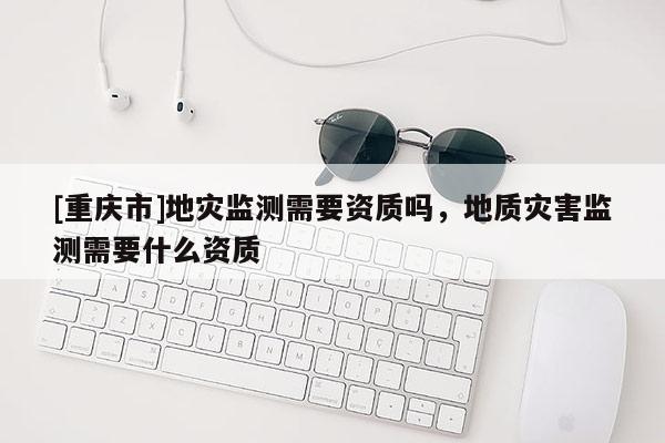 [重慶市]地災監測需要資質嗎，地質災害監測需要什么資質