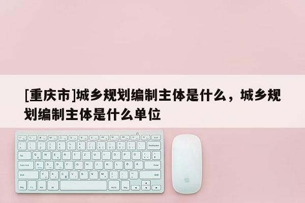 [重慶市]城鄉規劃編制主體是什么，城鄉規劃編制主體是什么單位