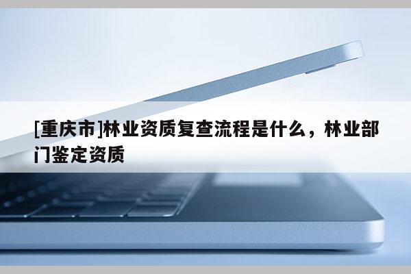 [重慶市]林業資質復查流程是什么，林業部門鑒定資質