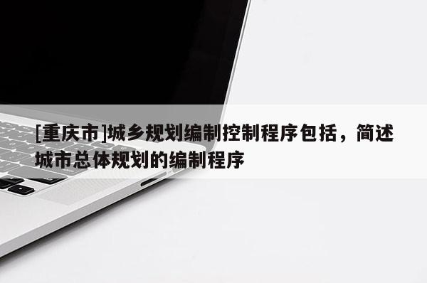 [重慶市]城鄉規劃編制控制程序包括，簡述城市總體規劃的編制程序