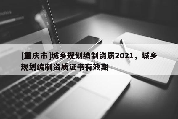 [重慶市]城鄉規劃編制資質2021，城鄉規劃編制資質證書有效期