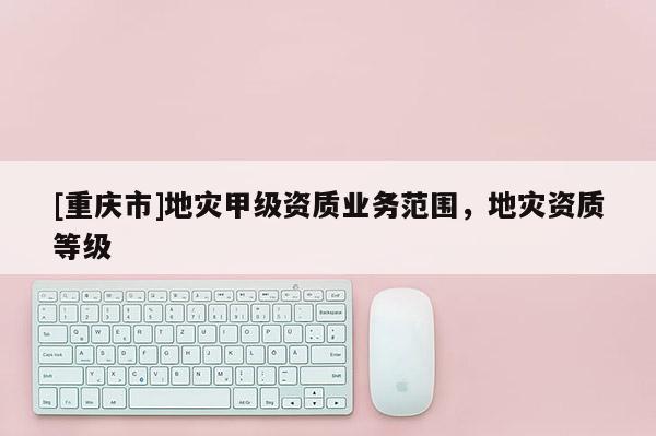 [重慶市]地災甲級資質業務范圍，地災資質等級