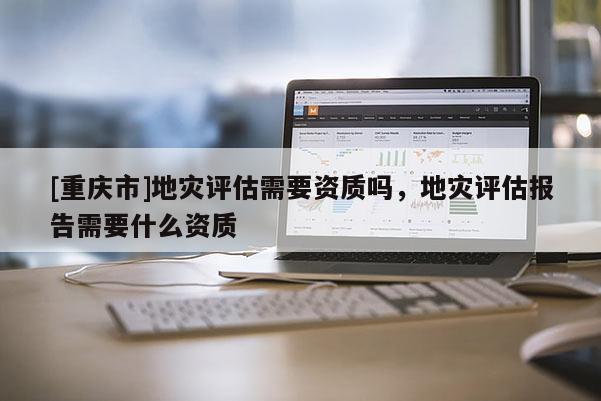 [重慶市]地災評估需要資質嗎，地災評估報告需要什么資質