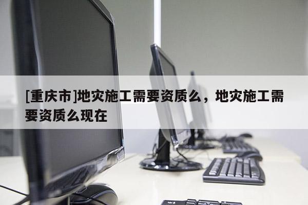 [重慶市]地災(zāi)施工需要資質(zhì)么，地災(zāi)施工需要資質(zhì)么現(xiàn)在