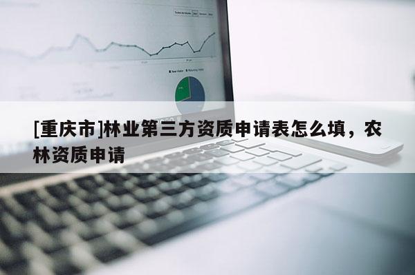 [重慶市]林業第三方資質申請表怎么填，農林資質申請