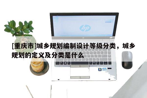 [重慶市]城鄉規劃編制設計等級分類，城鄉規劃的定義及分類是什么