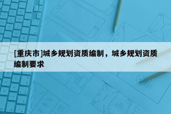 [重慶市]城鄉規劃資質編制，城鄉規劃資質編制要求
