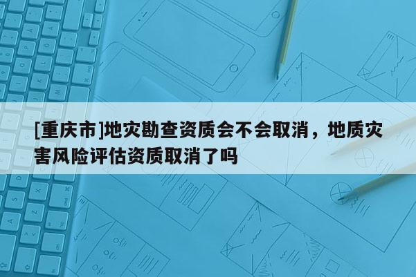 [重慶市]地災勘查資質會不會取消，地質災害風險評估資質取消了嗎