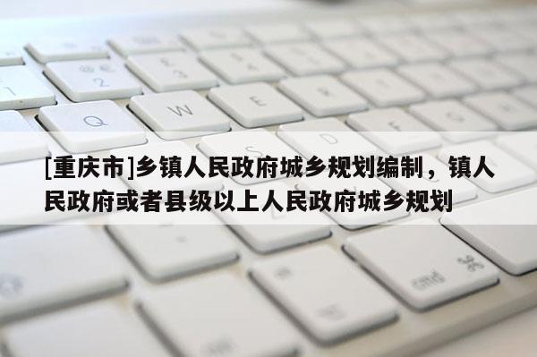 [重慶市]鄉鎮人民 *** 城鄉規劃編制，鎮人民 *** 或者縣級以上人民 *** 城鄉規劃