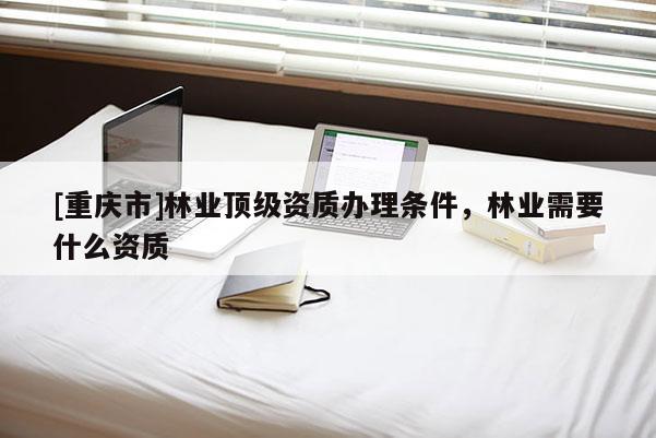 [重慶市]林業頂級資質辦理條件，林業需要什么資質