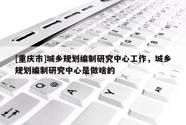 [重慶市]城鄉規劃編制研究中心工作，城鄉規劃編制研究中心是做啥的