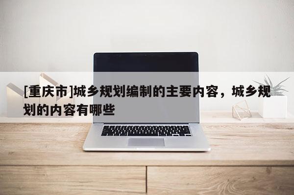 [重慶市]城鄉規劃編制的主要內容，城鄉規劃的內容有哪些