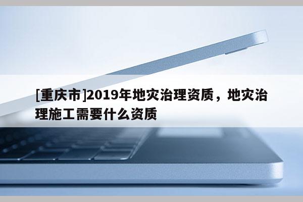 [重慶市]2019年地災治理資質，地災治理施工需要什么資質