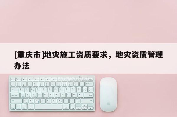 [重慶市]地災(zāi)施工資質(zhì)要求，地災(zāi)資質(zhì)管理辦法