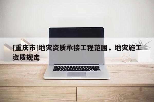[重慶市]地災資質承接工程范圍，地災施工資質規定