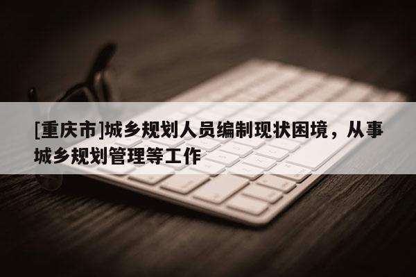 [重慶市]城鄉規劃人員編制現狀困境，從事城鄉規劃管理等工作