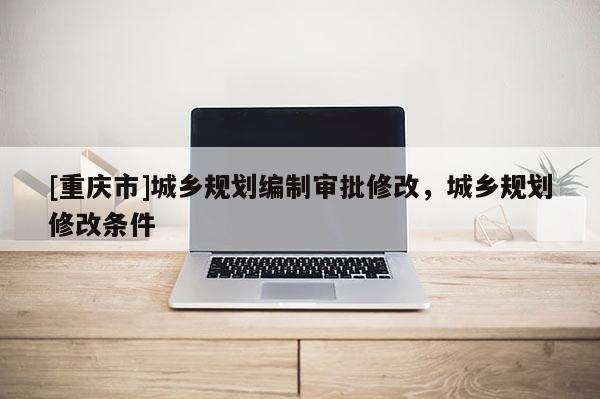 [重慶市]城鄉規劃編制審批修改，城鄉規劃修改條件