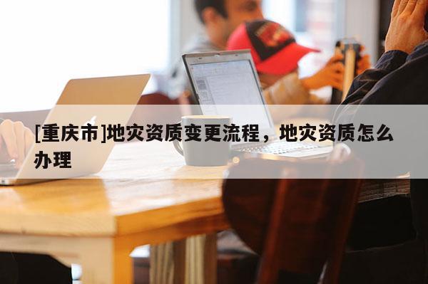 [重慶市]地災資質變更流程，地災資質怎么辦理