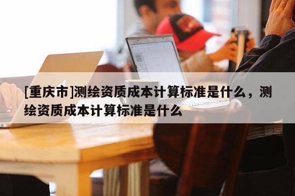 [重慶市]測繪資質成本計算標準是什么，測繪資質成本計算標準是什么