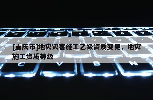 [重慶市]地災災害施工乙級資質變更，地災施工資質等級