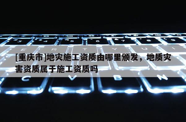 [重慶市]地災施工資質由哪里頒發，地質災害資質屬于施工資質嗎