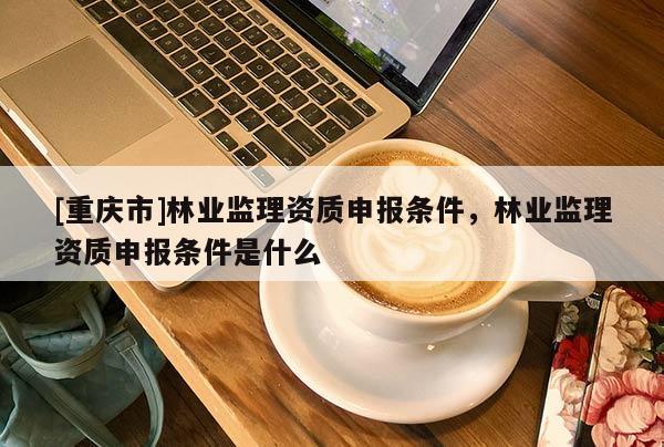 [重慶市]林業監理資質申報條件，林業監理資質申報條件是什么
