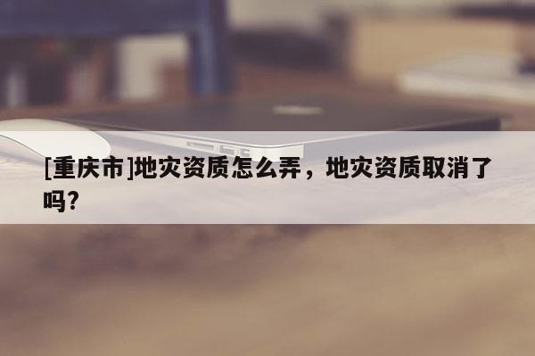 [重慶市]地災(zāi)資質(zhì)怎么弄，地災(zāi)資質(zhì)取消了嗎?