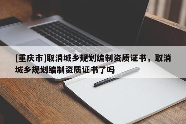 [重慶市]取消城鄉(xiāng)規(guī)劃編制資質(zhì)證書，取消城鄉(xiāng)規(guī)劃編制資質(zhì)證書了嗎