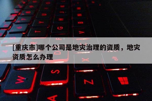 [重慶市]哪個(gè)公司是地災(zāi)治理的資質(zhì)，地災(zāi)資質(zhì)怎么辦理