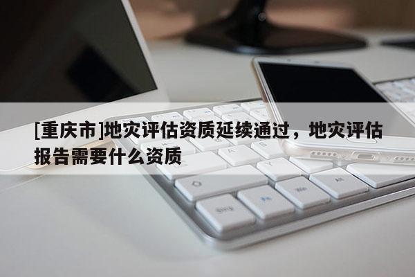 [重慶市]地災(zāi)評估資質(zhì)延續(xù)通過，地災(zāi)評估報告需要什么資質(zhì)