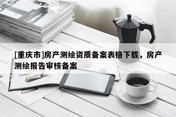 [重慶市]房產測繪資質備案表格下載，房產測繪報告審核備案
