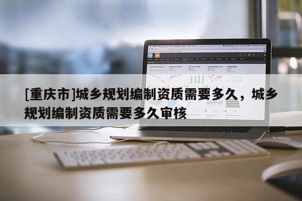 [重慶市]城鄉(xiāng)規(guī)劃編制資質(zhì)需要多久，城鄉(xiāng)規(guī)劃編制資質(zhì)需要多久審核