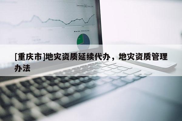 [重慶市]地災(zāi)資質(zhì)延續(xù)代辦，地災(zāi)資質(zhì)管理辦法