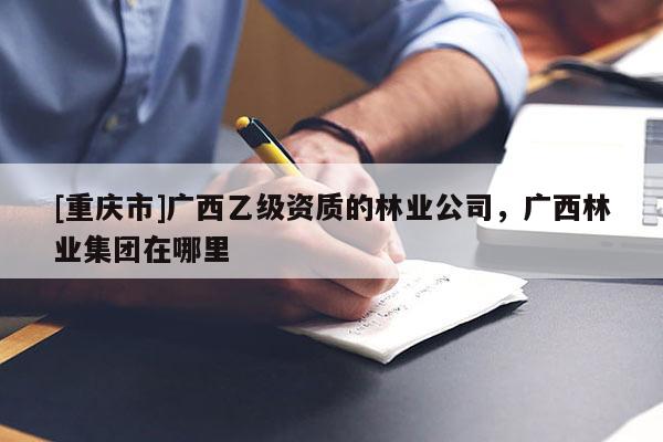 [重慶市]廣西乙級資質(zhì)的林業(yè)公司，廣西林業(yè)集團在哪里