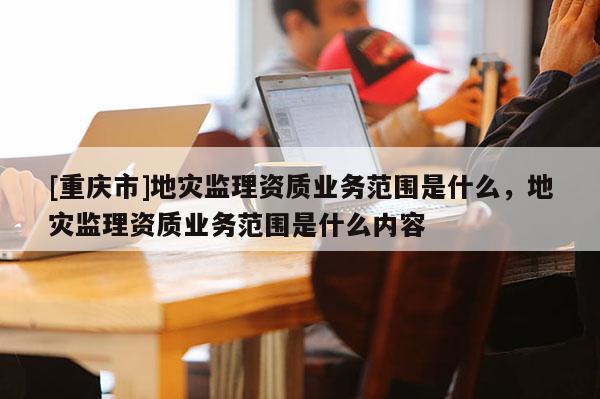 [重慶市]地災監(jiān)理資質業(yè)務范圍是什么，地災監(jiān)理資質業(yè)務范圍是什么內容