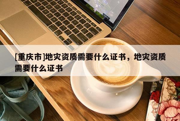 [重慶市]地災資質需要什么證書，地災資質需要什么證書