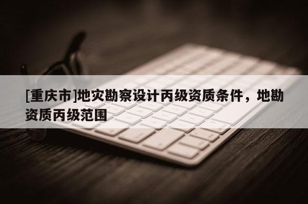 [重慶市]地災勘察設計丙級資質(zhì)條件，地勘資質(zhì)丙級范圍
