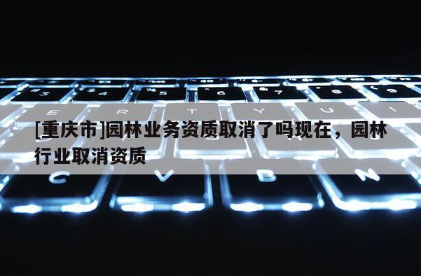 [重慶市]園林業務資質取消了嗎現在，園林行業取消資質