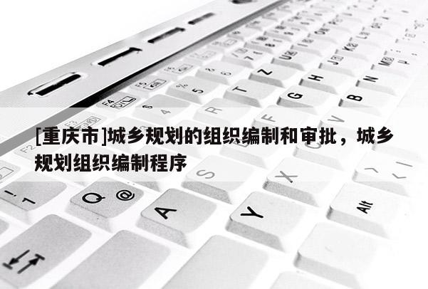 [重慶市]城鄉規劃的組織編制和審批，城鄉規劃組織編制程序