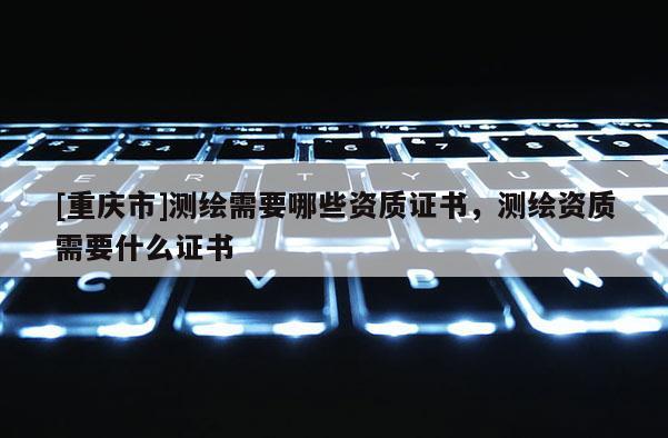 [重慶市]測繪需要哪些資質證書，測繪資質需要什么證書