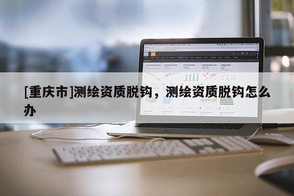 [重慶市]測繪資質(zhì)脫鉤，測繪資質(zhì)脫鉤怎么辦