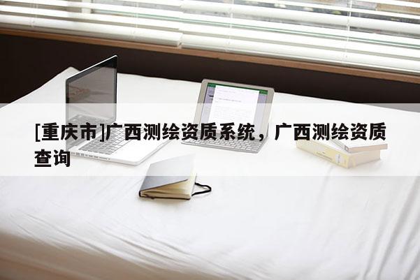 [重慶市]廣西測(cè)繪資質(zhì)系統(tǒng)，廣西測(cè)繪資質(zhì)查詢