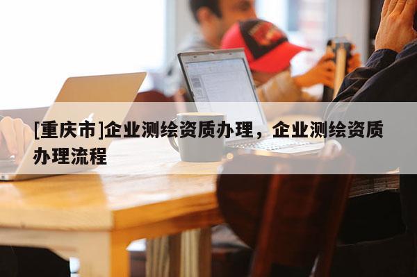 [重慶市]企業測繪資質辦理，企業測繪資質辦理流程