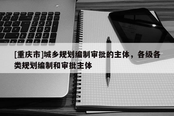 [重慶市]城鄉(xiāng)規(guī)劃編制審批的主體，各級各類規(guī)劃編制和審批主體