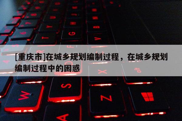 [重慶市]在城鄉(xiāng)規(guī)劃編制過(guò)程，在城鄉(xiāng)規(guī)劃編制過(guò)程中的困惑
