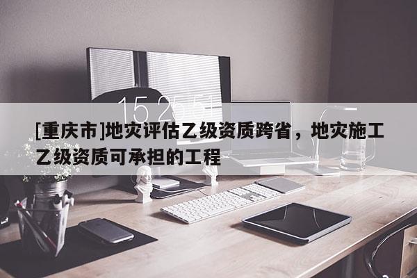 [重慶市]地災評估乙級資質(zhì)跨省，地災施工乙級資質(zhì)可承擔的工程