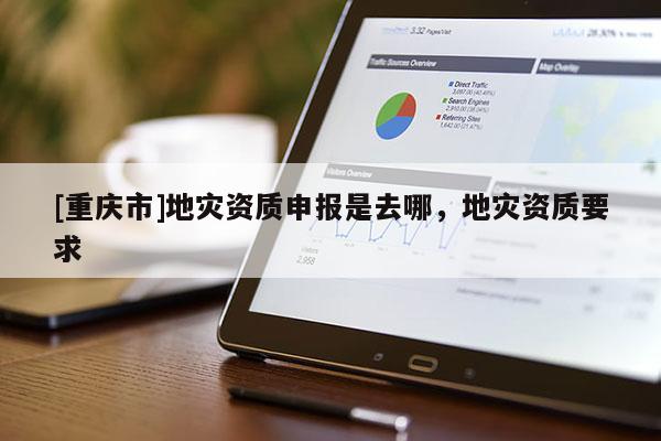 [重慶市]地災(zāi)資質(zhì)申報是去哪，地災(zāi)資質(zhì)要求
