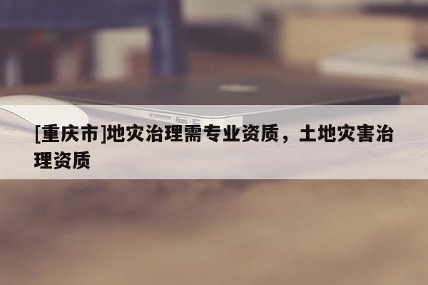 [重慶市]地災治理需專業資質，土地災害治理資質