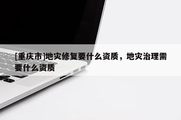 [重慶市]地災修復要什么資質，地災治理需要什么資質